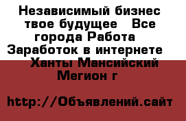 Независимый бизнес-твое будущее - Все города Работа » Заработок в интернете   . Ханты-Мансийский,Мегион г.